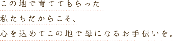 この地で育ててもらった私たちだからこそ、心を込めてこの地で母になるお手伝いを。