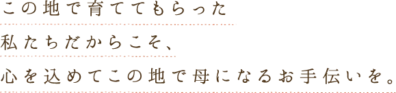 この地で育ててもらった私たちだからこそ、心を込めてこの地で母になるお手伝いを。